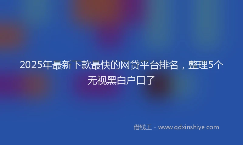 2025年最新下款最快的网贷平台排名，整理5个无视黑白户口子