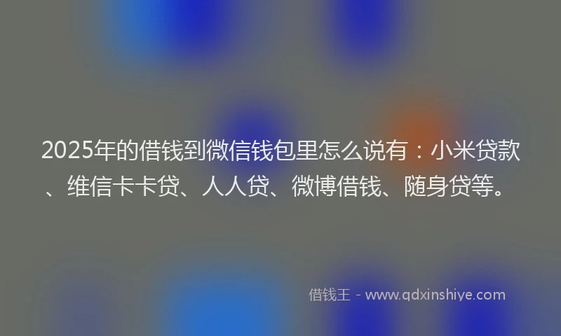 2025年的借钱到微信钱包里怎么说有：小米贷款、维信卡卡贷、人人贷、微博借钱、随身贷等。