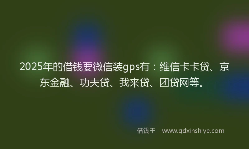 2025年的借钱要微信装gps有：维信卡卡贷、京东金融、功夫贷、我来贷、团贷网等。