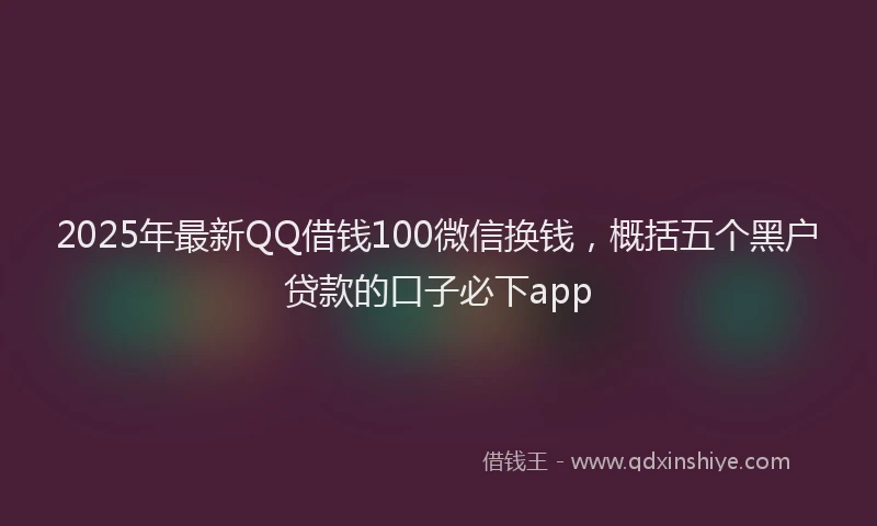 2025年最新QQ借钱100微信换钱，概括五个黑户贷款的口子必下app