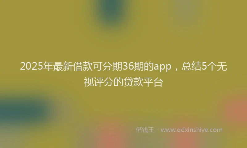 2025年最新借款可分期36期的app，总结5个无视评分的贷款平台