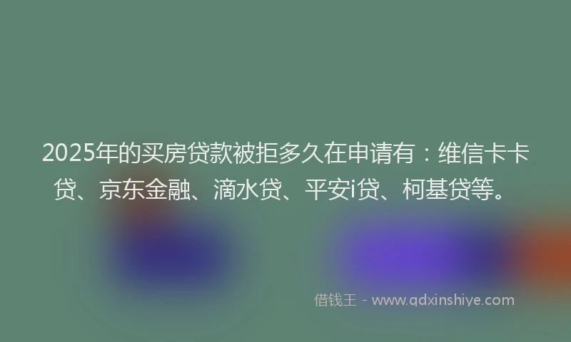 2025年的买房贷款被拒多久在申请有：维信卡卡贷、京东金融、滴水贷、平安i贷、柯基贷等。