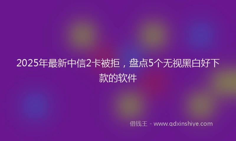 2025年最新中信2卡被拒，盘点5个无视黑白好下款的软件