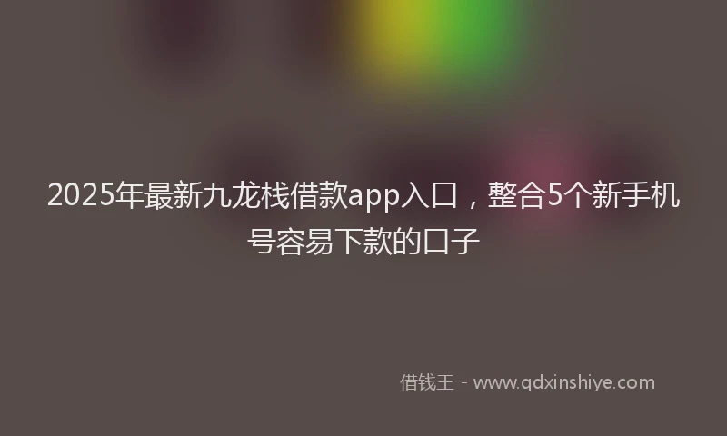 2025年最新九龙栈借款app入口，整合5个新手机号容易下款的口子