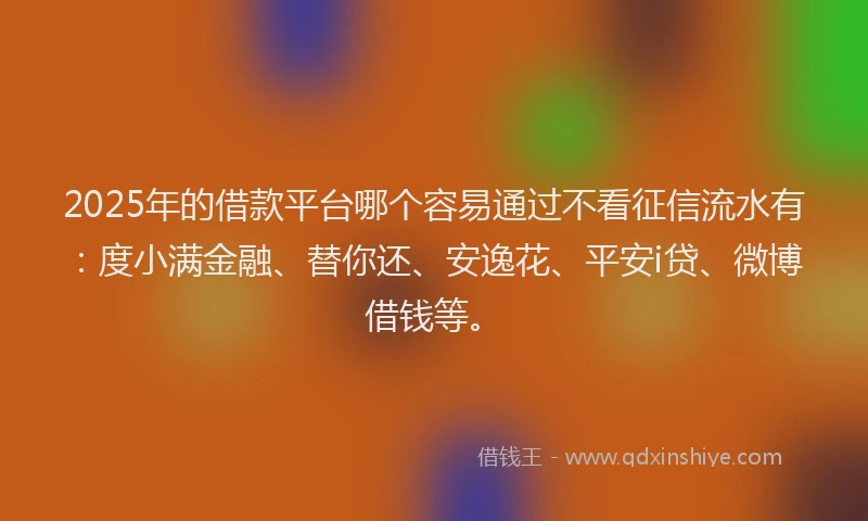 2025年的借款平台哪个容易通过不看征信流水有：度小满金融、替你还、安逸花、平安i贷、微博借钱等。