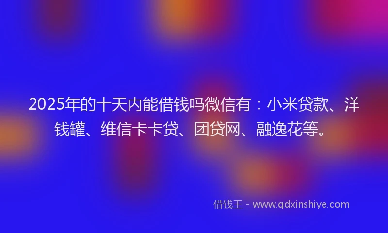 2025年的十天内能借钱吗微信有：小米贷款、洋钱罐、维信卡卡贷、团贷网、融逸花等。