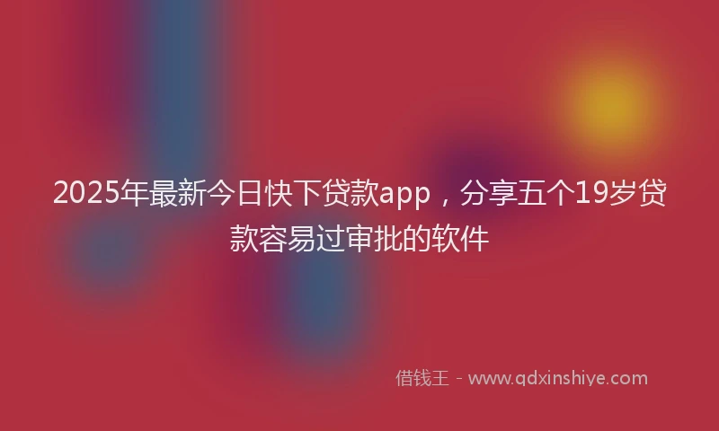 2025年最新今日快下贷款app，分享五个19岁贷款容易过审批的软件