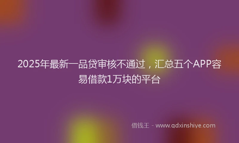 2025年最新一品贷审核不通过，汇总五个APP容易借款1万块的平台