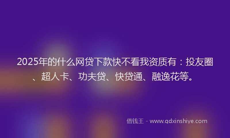 2025年的什么网贷下款快不看我资质有：投友圈、超人卡、功夫贷、快贷通、融逸花等。