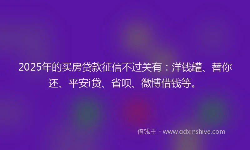 2025年的买房贷款征信不过关有：洋钱罐、替你还、平安i贷、省呗、微博借钱等。