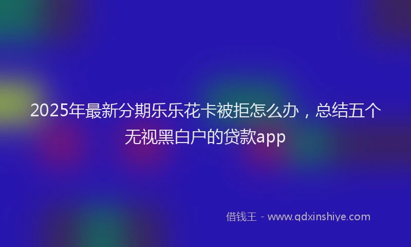 2025年最新分期乐乐花卡被拒怎么办，总结五个无视黑白户的贷款app