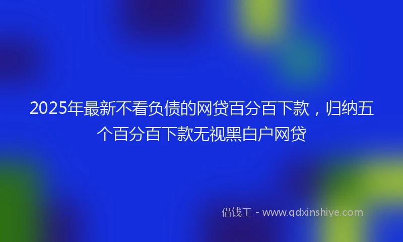 2025年最新不看负债的网贷百分百下款，归纳五个百分百下款无视黑白户网贷