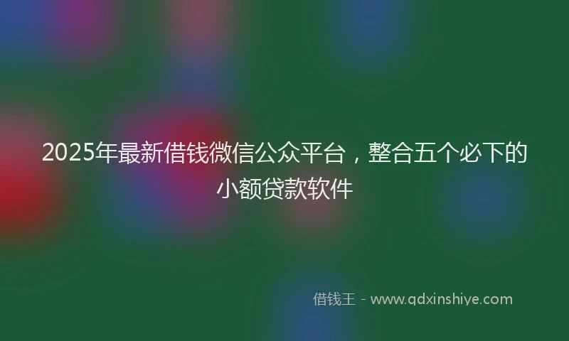 2025年最新借钱微信公众平台，整合五个必下的小额贷款软件