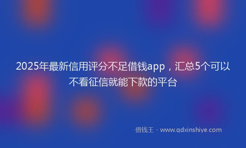 2025年最新信用评分不足借钱app，汇总5个可以不看征信就能下款的平台