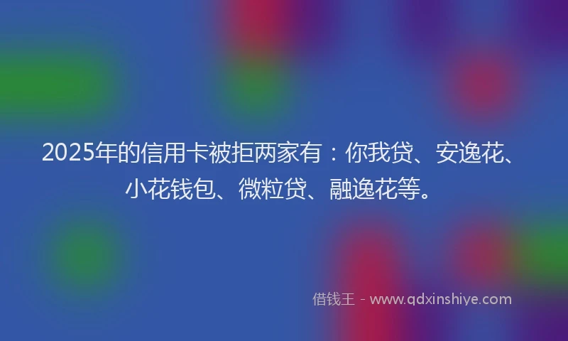 2025年的信用卡被拒两家有：你我贷、安逸花、小花钱包、微粒贷、融逸花等。