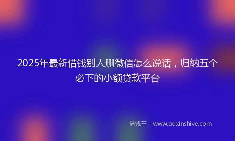 2025年最新借钱别人删微信怎么说话，归纳五个必下的小额贷款平台
