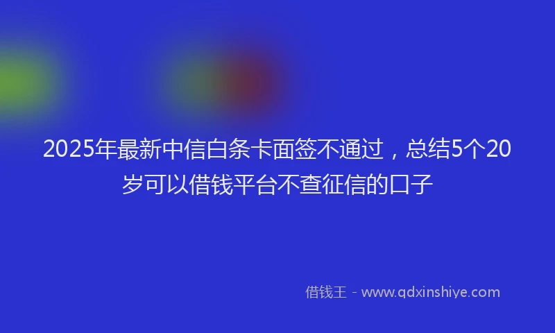 2025年最新中信白条卡面签不通过，总结5个20岁可以借钱平台不查征信的口子