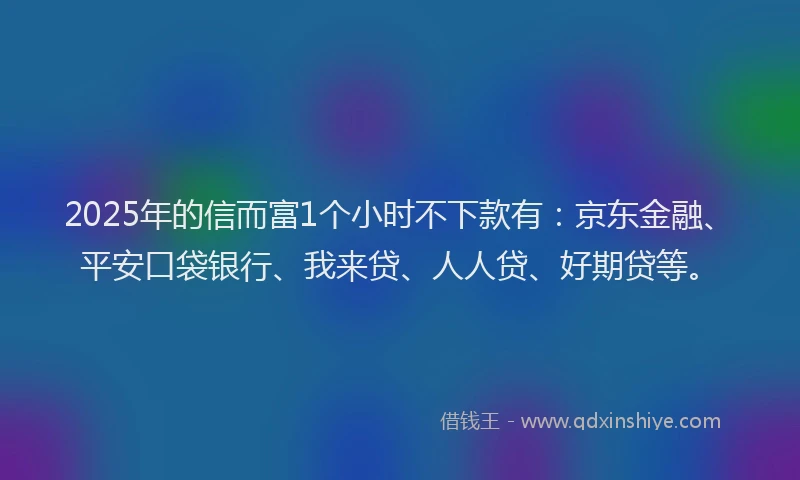 2025年的信而富1个小时不下款有：京东金融、平安口袋银行、我来贷、人人贷、好期贷等。