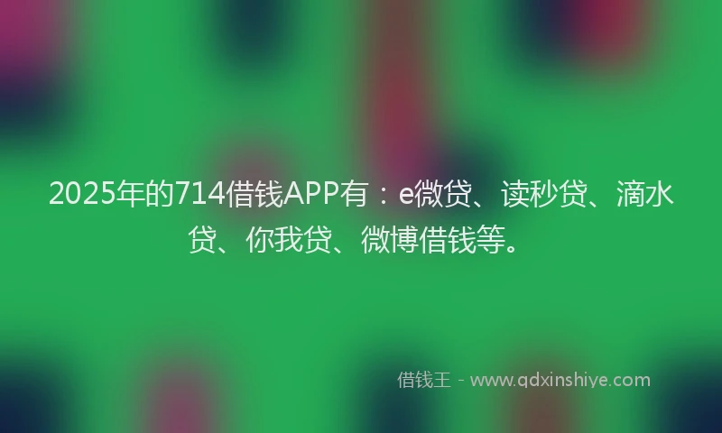 2025年的714借钱APP有：e微贷、读秒贷、滴水贷、你我贷、微博借钱等。