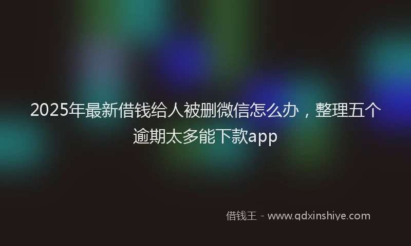 2025年最新借钱给人被删微信怎么办，整理五个逾期太多能下款app