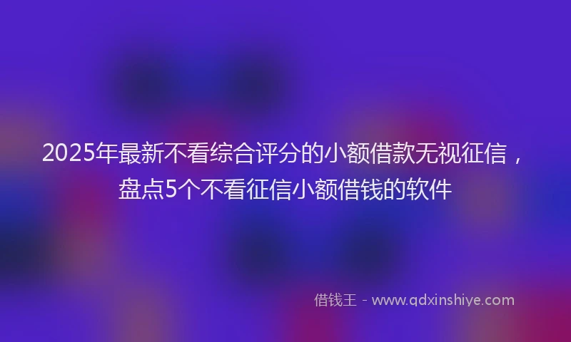 2025年最新不看综合评分的小额借款无视征信，盘点5个不看征信小额借钱的软件
