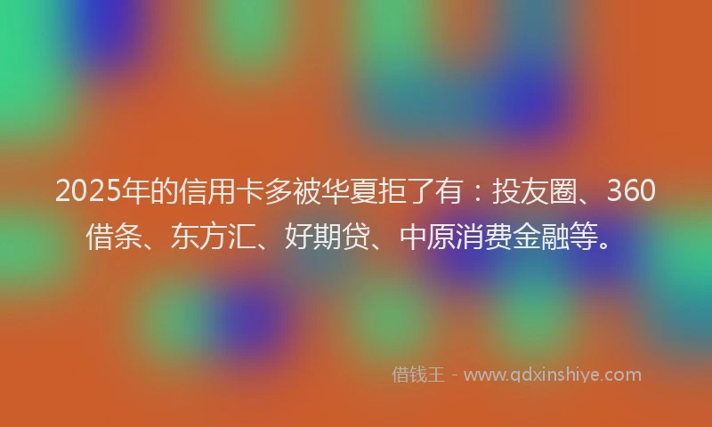 2025年的信用卡多被华夏拒了有：投友圈、360借条、东方汇、好期贷、中原消费金融等。