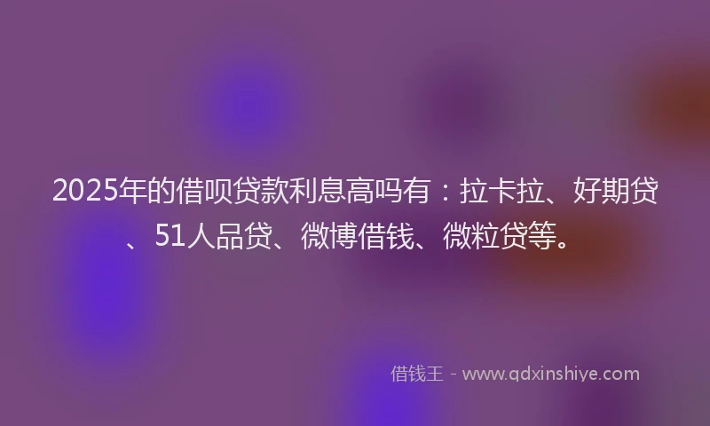 2025年的借呗贷款利息高吗有：拉卡拉、好期贷、51人品贷、微博借钱、微粒贷等。