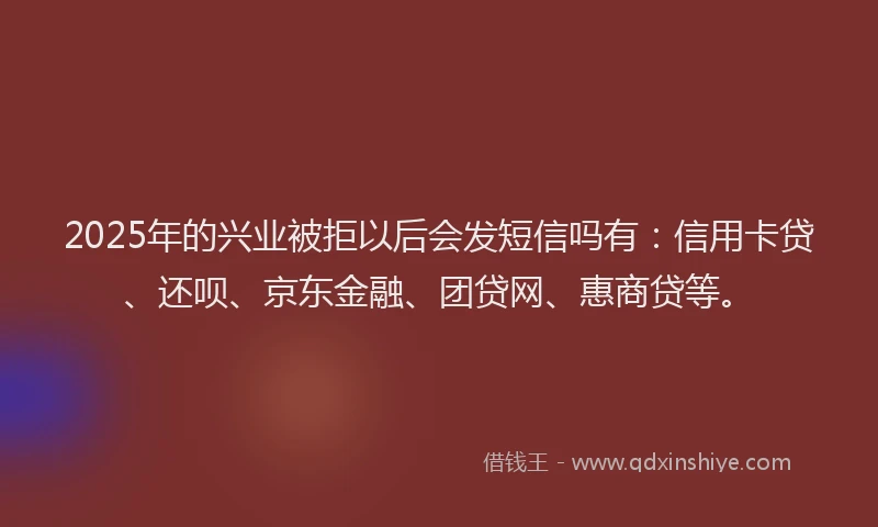 2025年的兴业被拒以后会发短信吗有：信用卡贷、还呗、京东金融、团贷网、惠商贷等。
