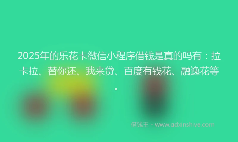 2025年的乐花卡微信小程序借钱是真的吗有：拉卡拉、替你还、我来贷、百度有钱花、融逸花等。