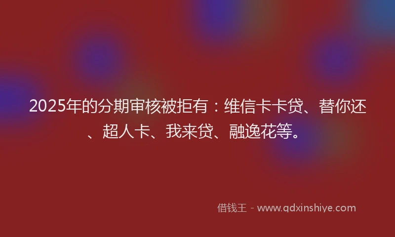 2025年的分期审核被拒有：维信卡卡贷、替你还、超人卡、我来贷、融逸花等。