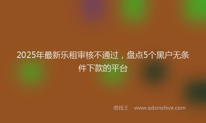 2025年最新乐租审核不通过，盘点5个黑户无条件下款的平台
