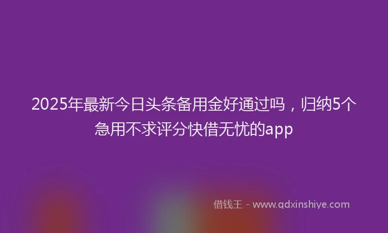 2025年最新今日头条备用金好通过吗，归纳5个急用不求评分快借无忧的app