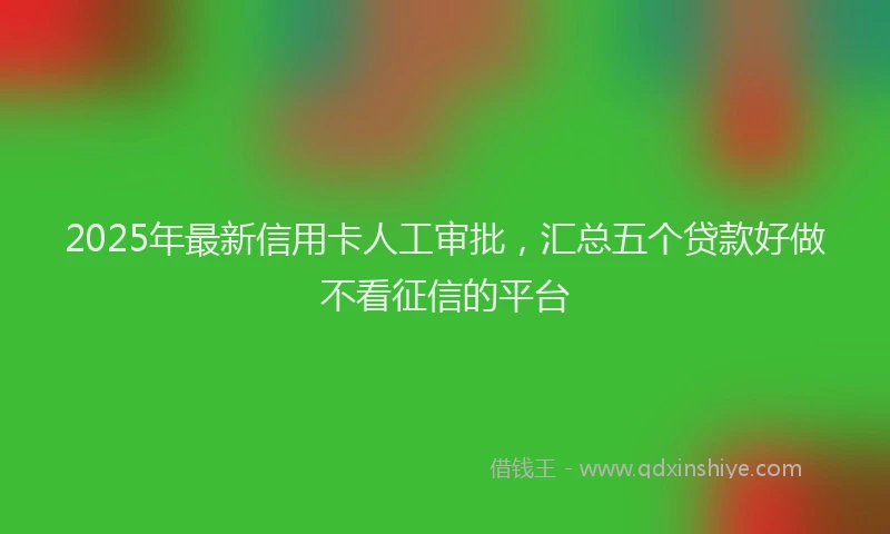 2025年最新信用卡人工审批，汇总五个贷款好做不看征信的平台