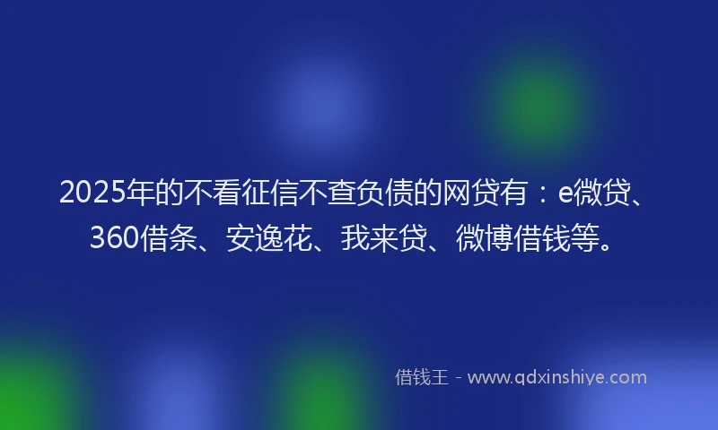 2025年的不看征信不查负债的网贷有：e微贷、360借条、安逸花、我来贷、微博借钱等。