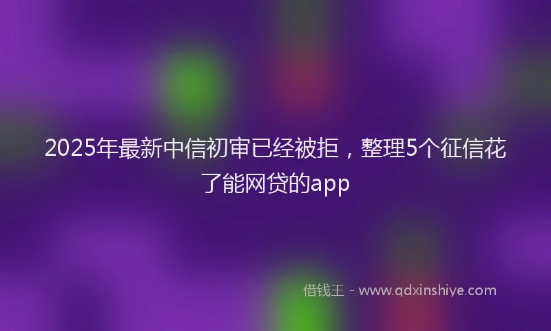 2025年最新中信初审已经被拒，整理5个征信花了能网贷的app