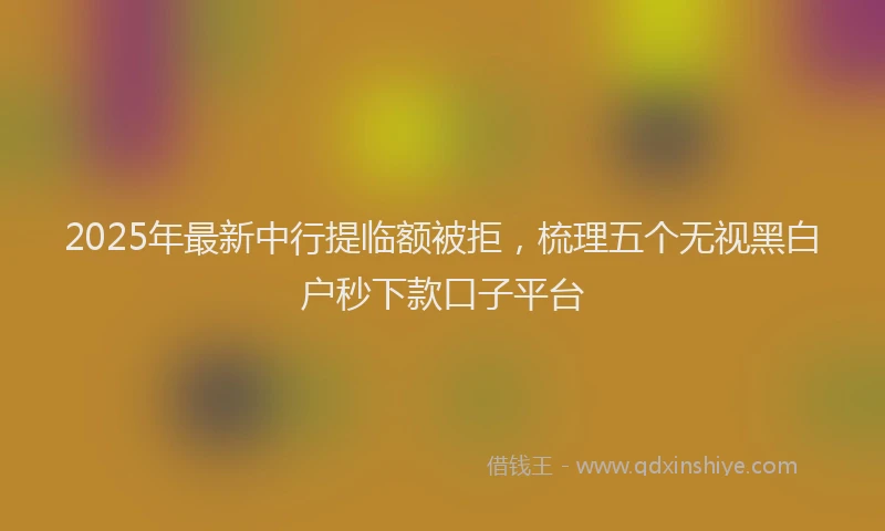 2025年最新中行提临额被拒，梳理五个无视黑白户秒下款口子平台