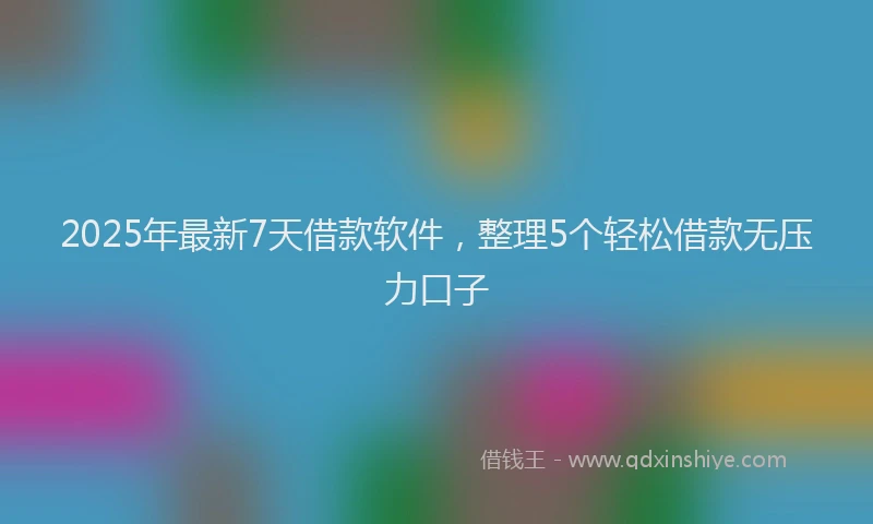 2025年最新7天借款软件，整理5个轻松借款无压力口子