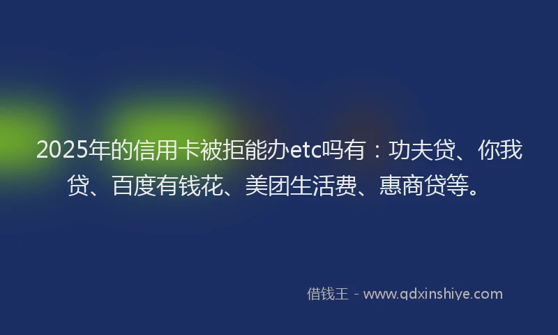 2025年的信用卡被拒能办etc吗有：功夫贷、你我贷、百度有钱花、美团生活费、惠商贷等。