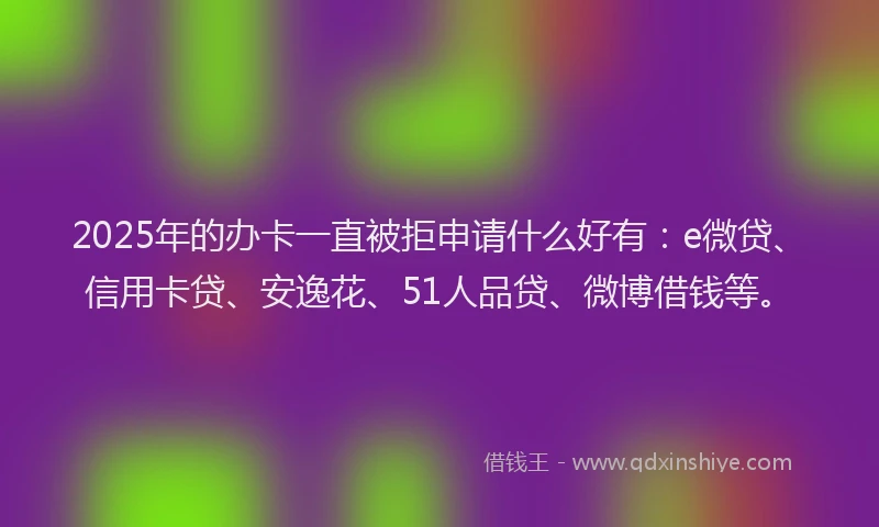 2025年的办卡一直被拒申请什么好有：e微贷、信用卡贷、安逸花、51人品贷、微博借钱等。