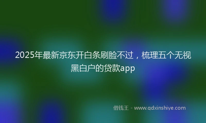 2025年最新京东开白条刷脸不过，梳理五个无视黑白户的贷款app