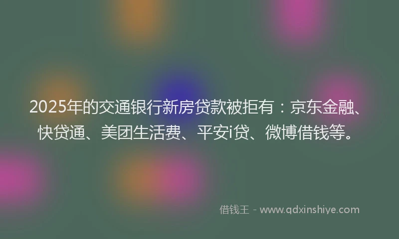 2025年的交通银行新房贷款被拒有：京东金融、快贷通、美团生活费、平安i贷、微博借钱等。