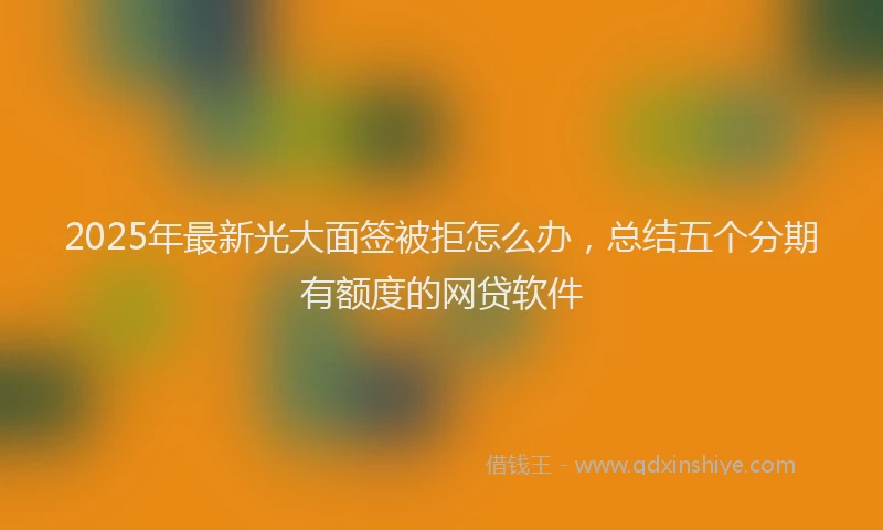 2025年最新光大面签被拒怎么办，总结五个分期有额度的网贷软件