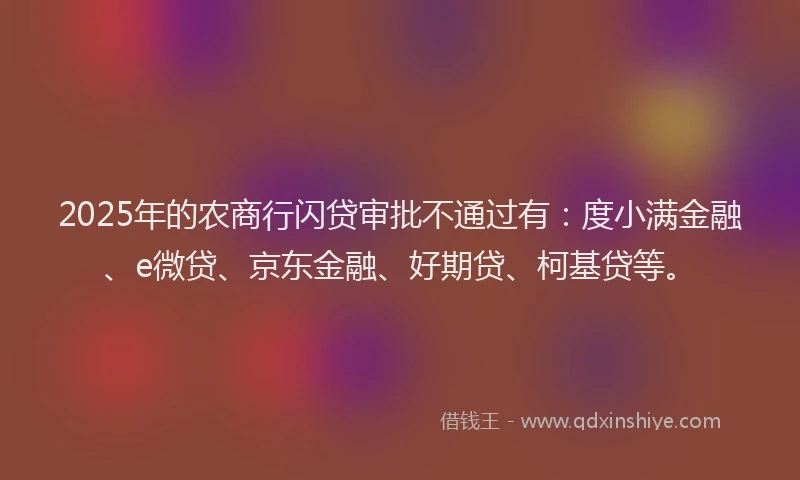 2025年的农商行闪贷审批不通过有：度小满金融、e微贷、京东金融、好期贷、柯基贷等。