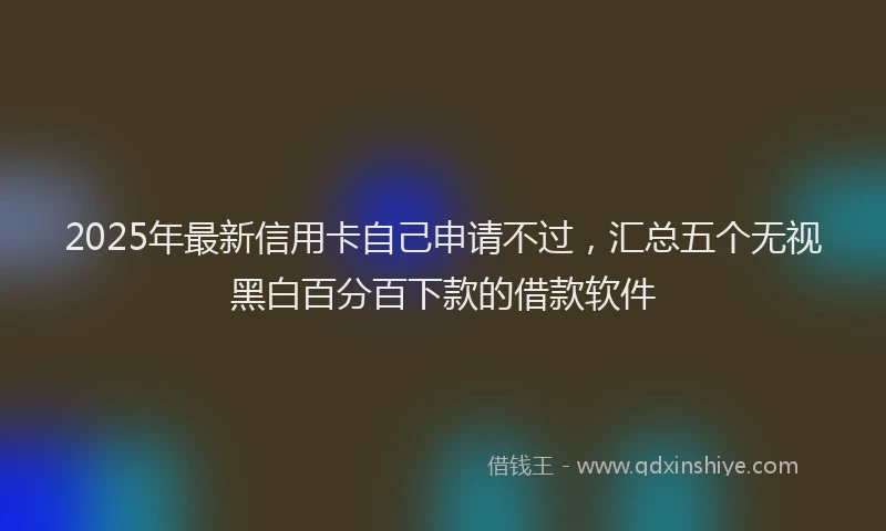 2025年最新信用卡自己申请不过，汇总五个无视黑白百分百下款的借款软件