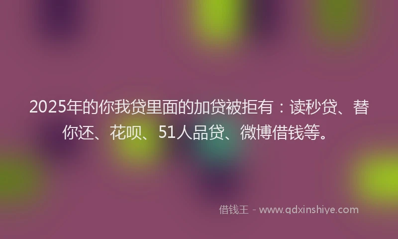 2025年的你我贷里面的加贷被拒有：读秒贷、替你还、花呗、51人品贷、微博借钱等。