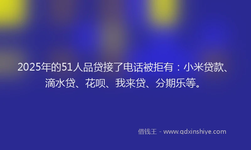 2025年的51人品贷接了电话被拒有：小米贷款、滴水贷、花呗、我来贷、分期乐等。