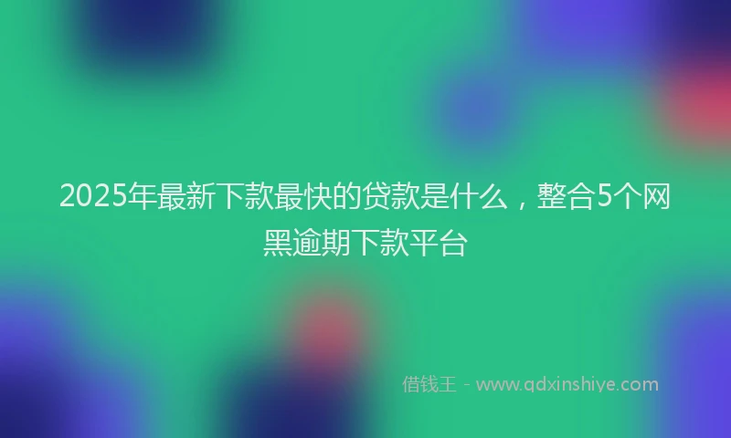 2025年最新下款最快的贷款是什么，整合5个网黑逾期下款平台