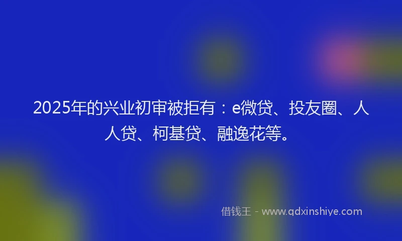 2025年的兴业初审被拒有：e微贷、投友圈、人人贷、柯基贷、融逸花等。