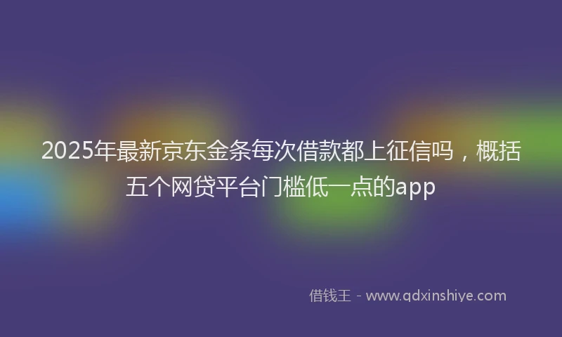 2025年最新京东金条每次借款都上征信吗，概括五个网贷平台门槛低一点的app
