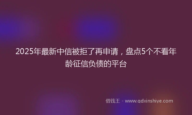 2025年最新中信被拒了再申请，盘点5个不看年龄征信负债的平台